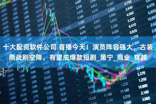 十大配资软件公司 首播今天！演员阵容强大，古装商战剧空降，有望成爆款短剧_萧宁_商业_穿越