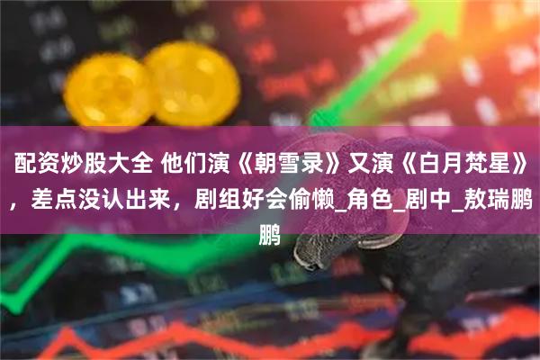 配资炒股大全 他们演《朝雪录》又演《白月梵星》，差点没认出来，剧组好会偷懒_角色_剧中_敖瑞鹏