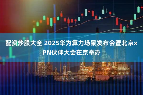配资炒股大全 2025华为算力场景发布会暨北京xPN伙伴大会在京举办