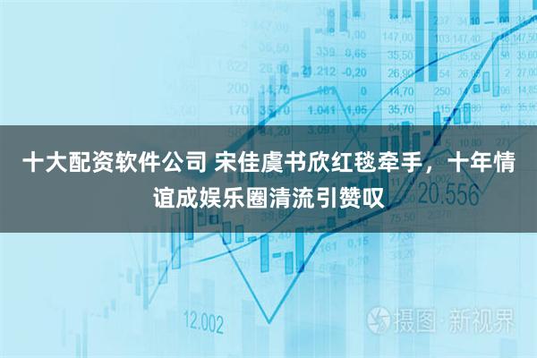 十大配资软件公司 宋佳虞书欣红毯牵手，十年情谊成娱乐圈清流引赞叹