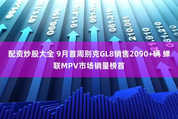 配资炒股大全 9月首周别克GL8销售2090+辆 蝉联MPV市场销量榜首