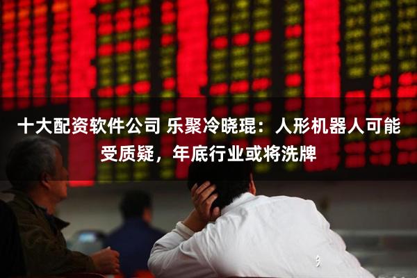 十大配资软件公司 乐聚冷晓琨：人形机器人可能受质疑，年底行业或将洗牌