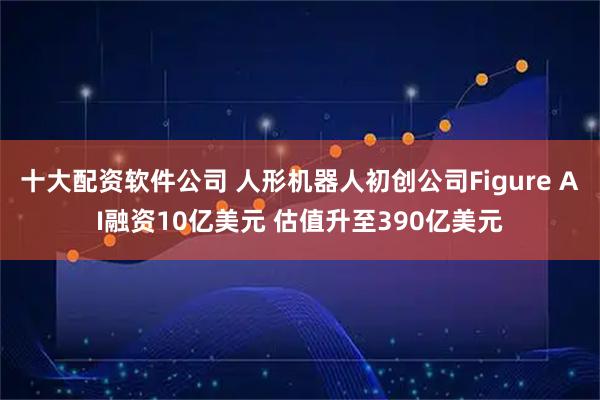 十大配资软件公司 人形机器人初创公司Figure AI融资10亿美元 估值升至390亿美元