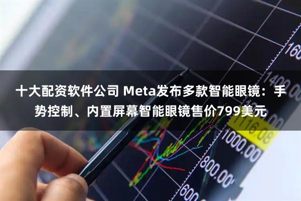 十大配资软件公司 Meta发布多款智能眼镜：手势控制、内置屏幕智能眼镜售价799美元