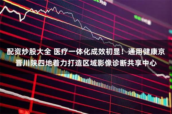 配资炒股大全 医疗一体化成效初显！通用健康京晋川陕四地着力打造区域影像诊断共享中心