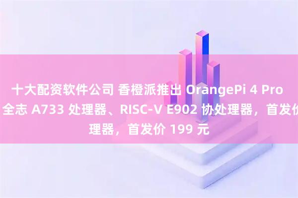 十大配资软件公司 香橙派推出 OrangePi 4 Pro 开发板：全志 A733 处理器、RISC-V E902 协处理器，首发价 199 元