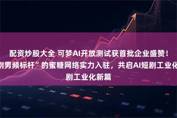 配资炒股大全 可梦AI开放测试获首批企业盛赞！“短剧男频标杆”的蜜糖网络实力入驻，共启AI短剧工业化新篇