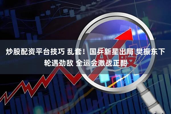 炒股配资平台技巧 乱套！国乒新星出局 樊振东下轮遇劲敌 全运会激战正酣