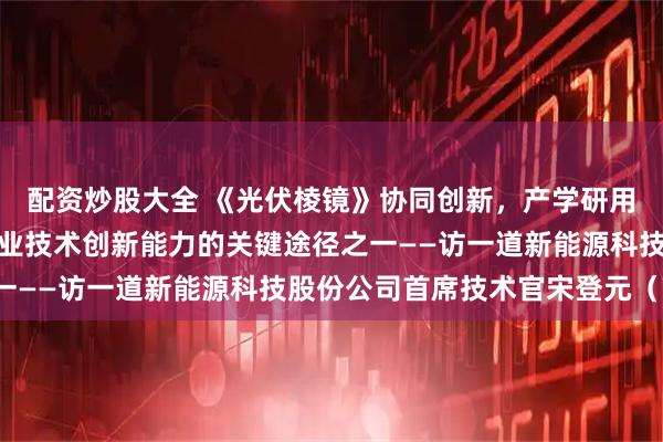 配资炒股大全 《光伏棱镜》协同创新，产学研用协同合作是提高我国产业技术创新能力的关键途径之一——访一道新能源科技股份公司首席技术官宋登元（下）